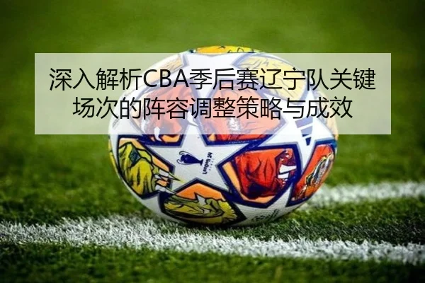 深入解析CBA季后赛辽宁队关键场次的阵容调整策略与成效